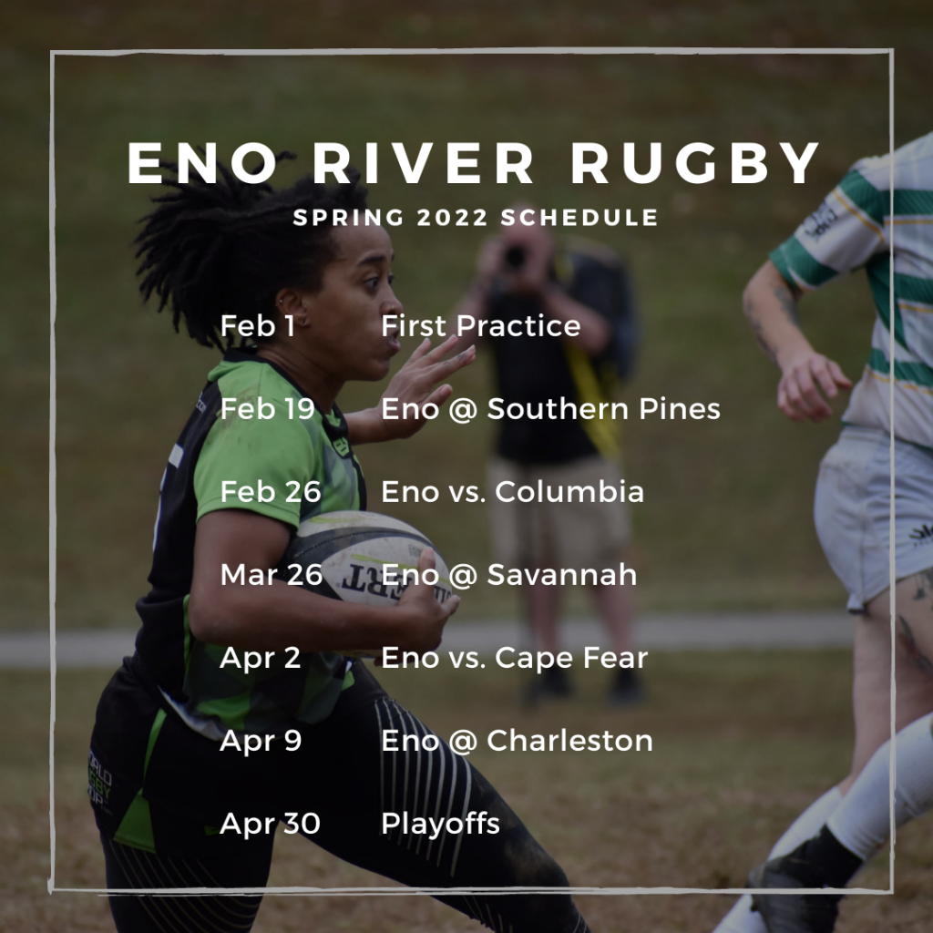 Eno River Rugby Spring 2022 Schedule
February 1: First Practice
February 19: Eno at Southern Pines
February 26: Eno versus Columbia
March 26: Eno at Savannah
April 2: Eno versus Cape Fear
April 9: Eno at Charleston
April 30: Playoffs